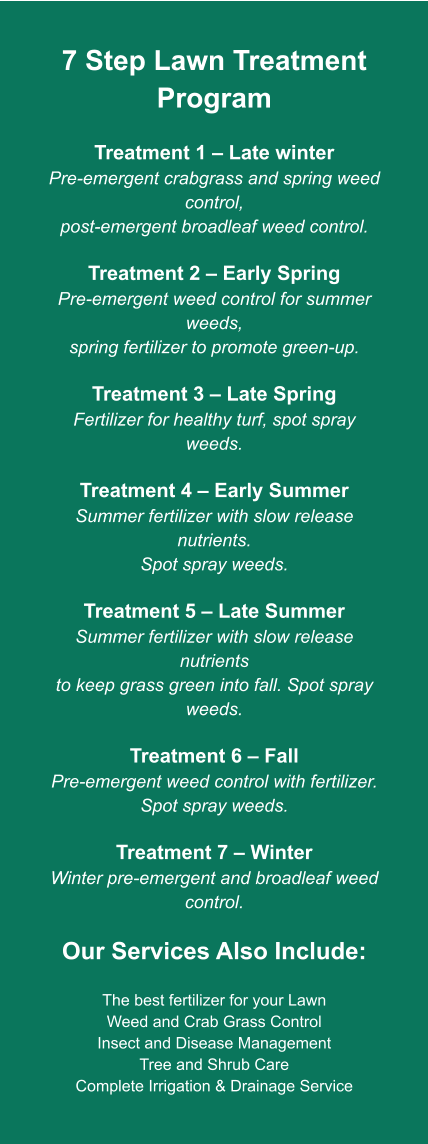 7 Step Lawn Treatment Program  Treatment 1 – Late winter Pre-emergent crabgrass and spring weed control, post-emergent broadleaf weed control.  Treatment 2 – Early Spring Pre-emergent weed control for summer weeds, spring fertilizer to promote green-up.  Treatment 3 – Late Spring Fertilizer for healthy turf, spot spray weeds.  Treatment 4 – Early Summer Summer fertilizer with slow release nutrients. Spot spray weeds.  Treatment 5 – Late Summer Summer fertilizer with slow release nutrients to keep grass green into fall. Spot spray weeds.  Treatment 6 – Fall Pre-emergent weed control with fertilizer. Spot spray weeds.  Treatment 7 – Winter Winter pre-emergent and broadleaf weed control.  Our Services Also Include:  The best fertilizer for your Lawn Weed and Crab Grass Control Insect and Disease Management Tree and Shrub Care Complete Irrigation & Drainage Service